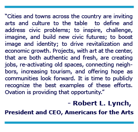 “Cities and towns across the country are inviting arts and culture to the table  to define and address civic problems; to inspire, challenge, imagine, and build new civic futures; to boost image and identity; to drive revitalization and economic growth. Projects, with art at the center, that are both authentic and fresh, are creating jobs, re-activating old spaces, connecting neighbors, increasing tourism, and offering hope as communities look forward. It is time to publicly recognize the best examples of these efforts. Ovation is  providing that opportunity.”      - Robert L. Lynch, President and CEO Americans for the Arts